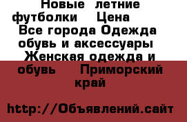 Новые, летние футболки  › Цена ­ 500 - Все города Одежда, обувь и аксессуары » Женская одежда и обувь   . Приморский край